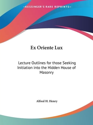 Ex Oriente Lux: Lecture Outlines for those Seeking Initiation into the Hidden House of Masonry by Henry, Alfred H.