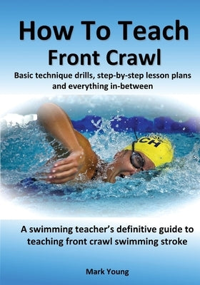 How To Teach Front Crawl: Basic technique drills, step-by-step lesson plans and everything in-between. A swimming teacher's definitive guide to by Young, Mark