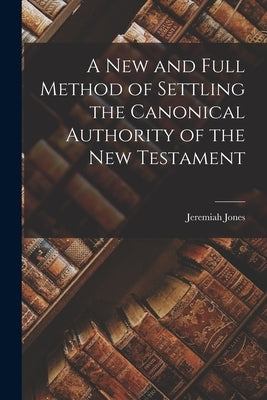 A New and Full Method of Settling the Canonical Authority of the New Testament by Jones, Jeremiah