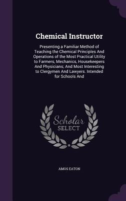 Chemical Instructor: Presenting a Familiar Method of Teaching the Chemical Principles And Operations of the Most Practical Utility to Farme by Eaton, Amos