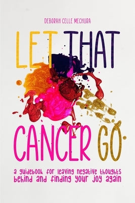 Let That Cancer Go: A Guidebook for Leaving Negative Thoughts Behind and Finding Your Joy Again by Mechura, Deborah Celle