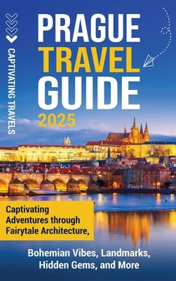 Prague Travel Guide: Captivating Adventures Through Fairytale Architecture, Bohemian Vibes, Landmarks, Hidden Gems, and More by Travels, Captivating