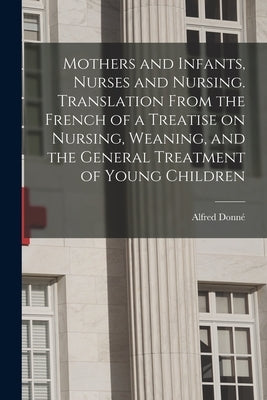 Mothers and Infants, Nurses and Nursing. Translation From the French of a Treatise on Nursing, Weaning, and the General Treatment of Young Children by Donné, Alfred 1801-1878