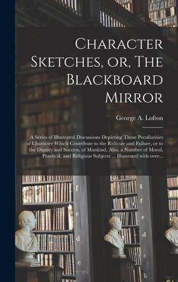 Character Sketches, or, The Blackboard Mirror [microform]: a Series of Illustrated Discussions Depicting Those Peculiarities of Character Which Contri by Lofton, George a. (George Augustus)