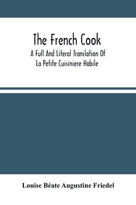 The French Cook: A Full And Literal Translation Of La Petite Cuisiniere Habile; Giving Plain Directions For Making The Most Celebrated by Béate Augustine Friedel, Louise