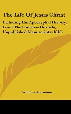 The Life Of Jesus Christ: Including His Apocryphal History, From The Spurious Gospels, Unpublished Manuscripts (1818) by Huttmann, William
