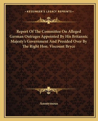 Report Of The Committee On Alleged German Outrages Appointed By His Britannic Majesty's Government And Presided Over By The Right Hon. Viscount Bryce by Anonymous