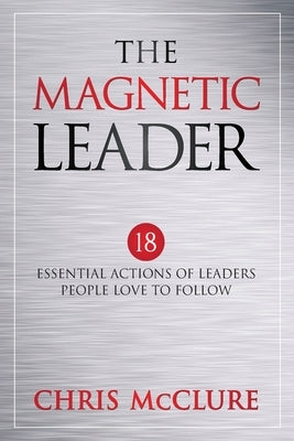 The Magnetic Leader: 18 Essential Actions of Leaders People Love To Follow by McClure, Chris