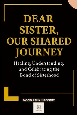 Dear Sister, Our Shared Journey: Healing, Understanding, and Celebrating the Bond of Sisterhood by Bennett, Noah Felix