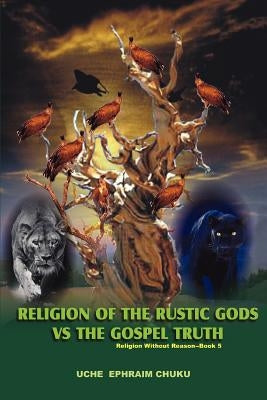 Religion of the Rustic Gods vs. the Gospel Truth: Religion Without Reason - Book 5 by Chuku, Uche Ephraim