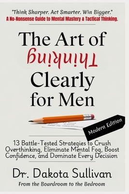 The Art of Thinking Clearly for Men: 13 Battle-Tested Strategies to Crush Overthinking, Eliminate Mental Fog, Boost Confidence, and Dominate Every Dec by Sullivan, Dakota