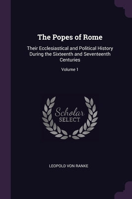 The Popes of Rome: Their Ecclesiastical and Political History During the Sixteenth and Seventeenth Centuries; Volume 1 by Ranke, Leopold Von