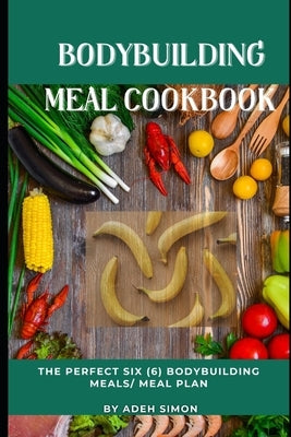 Bodybuilding Meal Cookbook: The Perfect Six (6) Bodybuilding Meals/ Meal Plan by Simon, Adeh