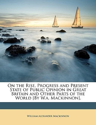 On the Rise, Progress and Present State of Public Opinion in Great Britain and Other Parts of the World [By W.A. MacKinnon]. by MacKinnon, William Alexander