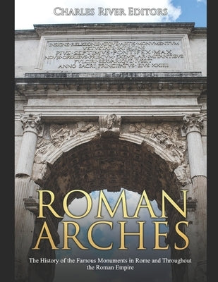 Roman Arches: The History of the Famous Monuments in Rome and Throughout the Roman Empire by Charles River