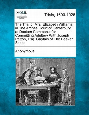 The Trial of Mrs. Elizabeth Williams, in the Arches Court of Canterbury, at Doctors Commons, for Committing Adultery with Joseph Petton, Esq. Captain by Anonymous