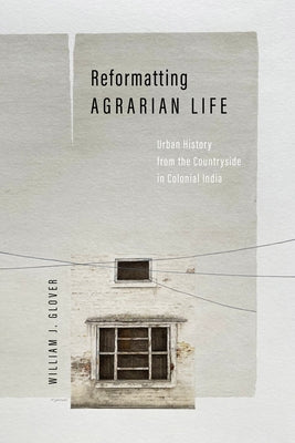 Reformatting Agrarian Life: Urban History from the Countryside in Colonial India by Glover, William J.