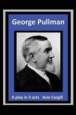 George Pullman: A Play in Three Acts by Cargill, Acie