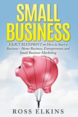 Small Business: EXACT BLUEPRINT on How to Start a Business - Home Business, Entrepreneur, and Small Business Marketing by Elkins, Ross