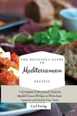 The Delicious Guide to Mediterranean Recipes: A Complete Collection of Amazing Mediterranean Recipes to Boost Your Appetite and Satisfy Your Taste by Ewing, Carl
