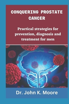Conquering Prostrate Cancer: Practical strategies for prevention, diagnosis and treatment for men by Moore, John K.