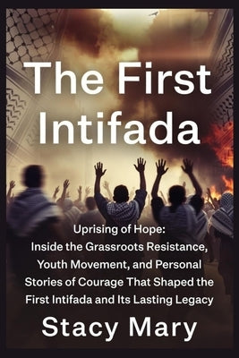 The First Intifada: Uprising of Hope: Inside the Grassroots Resistance, Youth Movement, and Personal Stories of Courage That Shaped the First Intifada by Mary, Stacy