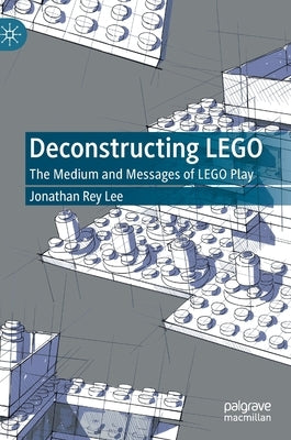 Deconstructing Lego: The Medium and Messages of Lego Play by Lee, Jonathan Rey