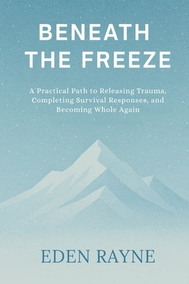 Beneath the Freeze: A Practical Path to Releasing Trauma, Completing Survival Responses, and Becoming Whole Again by Rayne, Eden