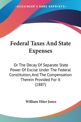 Federal Taxes And State Expenses: Or The Decay Of Separate State Power Of Excise Under The Federal Constitution, And The Compensation Therein Provided by Jones, William Hiter