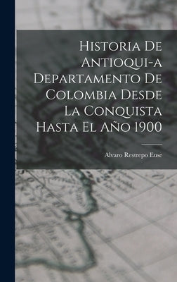 Historia de Antioqui-a Departamento de Colombia Desde la Conquista Hasta El Año 1900 by Euse, Alvaro Restrepo