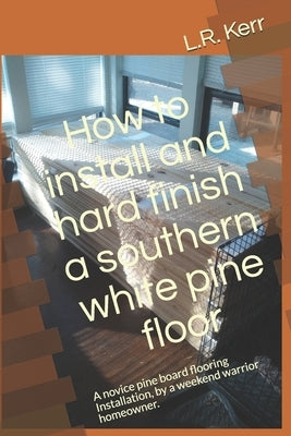 How to install and hard finish a southern white pine floor: A novice pine board flooring Installation, by a weekend warrior homeowner. by Kerr, L. R.