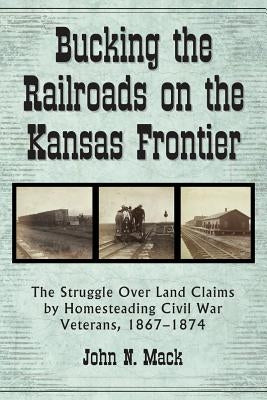 Bucking the Railroads on the Kansas Frontier: The Struggle Over Land Claims by Homesteading Civil War Veterans, 1867-1876 by Mack, John N.