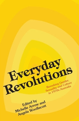 Everyday Revolutions: Remaking Gender, Sexuality and Culture in 1970s Australia by Arrow, Michelle