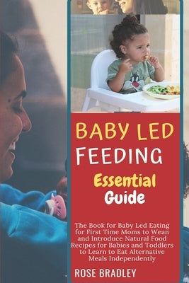 Baby Led Feeding Essential Guide: The Book for Baby Led Eating for First Time Moms to Wean and Introduce Natural Food Recipes for Babies and Toddlers by Bradley, Rose