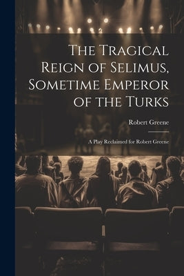 The Tragical Reign of Selimus, Sometime Emperor of the Turks: A Play Reclaimed for Robert Greene by Greene, Robert