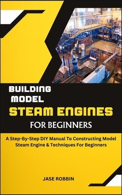 Building Model Steam Engines for Beginners: A Step-By-Step DIY Manual To Constructing Model Steam Engine & Techniques For Beginners by Robbin, Jase