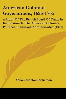 American Colonial Government, 1696-1765: A Study Of The British Board Of Trade In Its Relation To The American Colonies, Political, Industrial, Admini by Dickerson, Oliver Morton