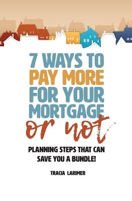 7 Ways to Pay More for Your Mortgage or Not: Planning Steps That Can Save You a Bundle by Larimer, Tracia M.