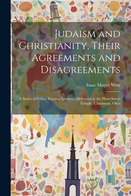 Judaism and Christianity, Their Agreements and Disagreements: A Series of Friday Evening Lectures, Delivered at the Plum Street Temple, Cincinnati, Oh by Wise, Isaac Mayer