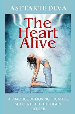 The Heart Alive: A Practice of Moving from the Sex Center to the Heart Center by Deva, Asttarte
