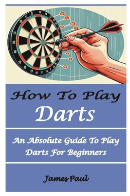 How to Play Darts: An Absolute Guide To Play Darts For Beginners by Paul, James
