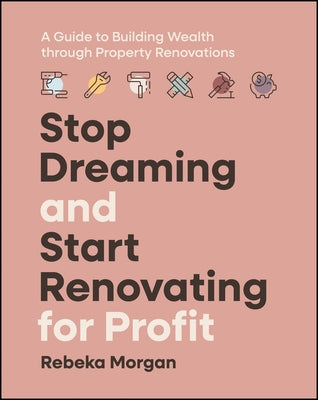 Stop Dreaming and Start Renovating for Profit: A Guide to Building Wealth Through Property Renovations by Morgan, Rebeka