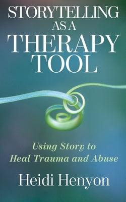 Storytelling as a Therapy Tool: Using Story to Heal Trauma and Abuse by Henyon, Heidi