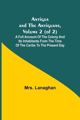 Antigua and the Antiguans, Volume 2 (of 2); A full account of the colony and its inhabitants from the time of the Caribs to the present day by Lanaghan