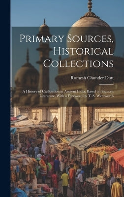 Primary Sources, Historical Collections: A History of Civilization in Ancient India: Based on Sanscrit Literature, With a Foreword by T. S. Wentworth by Dutt, Romesh Chunder