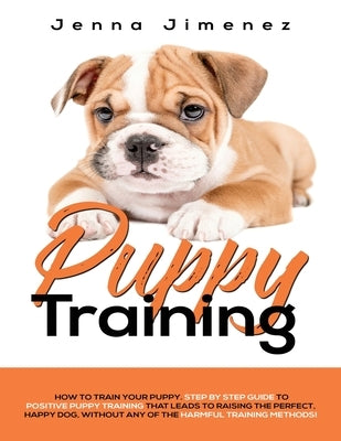 Puppy Training: A Step By Step Guide to Positive Puppy Training That Leads to Raising the Perfect, Happy Dog, Without Any of the Harmf by Jimenez, Jenna