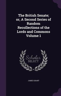 The British Senate; or, A Second Series of Random Recollections of the Lords and Commons Volume 1 by Grant, James