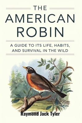 The American Robin: A Guide to Its Life, Habits, and Survival in the Wild by Tyler, Raymond Jack