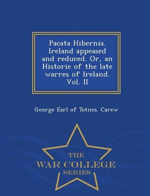 Pacata Hibernia. Ireland Appeased and Reduced. Or, an Historie of the Late Warres of Ireland. Vol. II - War College Series by Carew, George Earl of Totnes