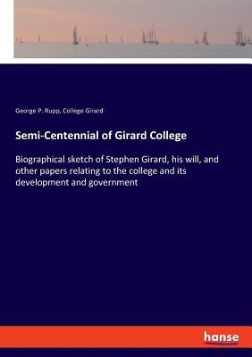 Semi-Centennial of Girard College: Biographical sketch of Stephen Girard, his will, and other papers relating to the college and its development and g by Rupp, George P.